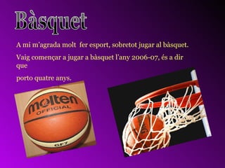 A mi m’agrada molt  fer esport, sobretot jugar al bàsquet. Vaig començar a jugar a bàsquet l’any 2006-07, és a dir que  porto quatre anys. 