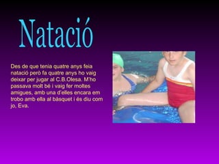 Natació Des de que tenia quatre anys feia natació però fa quatre anys ho vaig deixar per jugar al C.B.Olesa. M’ho passava molt bé i vaig fer moltes amigues, amb una d’elles encara em trobo amb ella al bàsquet i és diu com jo, Eva. 