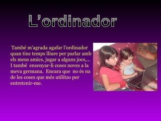 També m’agrada agafar l’ordinador  quan tinc temps lliure per parlar amb  els meus amics, jugar a alguns jocs,...  I també  ensenyar-li coses noves a la  meva germana.  Encara que  no és na  de les coses que més utilitzo per  entretenir-me.  