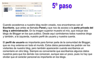 5º paso Cuando accedemos a nuestro blog recién creado, nos encontramos con el  Escritorio , que antes se llamaba  Panel ,y que nos da acceso a la  parte privada del blog o administración . En la imagen superior muestro el mío, que incluye dos blogs de Blogger en los que publico. Desde aquí controlamos todos nuestros blogs y también, a la izquierda, nuestro perfil de usuario y nuestra cuenta. El  perfil de usuario  es importante para formar parte de la comunidad de Blogger, que es muy extensa en todo el mundo. Estos datos personales los podrán ver los visitantes de nuestro blog, pero también aparecerán cuando escribamos un comentario en otro blog. Siempre es conveniente que escribamos algunos datos nuestros para que los demás nos conozcan, aunque sea un poco, pues no hay que olvidar que el carácter personal es importante en los blogs. 