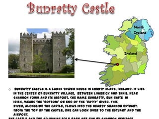 o Bunratty Castle is a large tower house in County Clare, Ireland. It lies
  in the center of Bunratty village, between Limerick and Ennis, near
  Shannon Town and its airport. The name Bunratty, Bun Raite in
  Irish, means the 'bottom' or end of the 'Ratty' river. This
  river, alongside the castle, flows into the nearby Shannon estuary.
  From the top of the castle, one can look over to the estuary and the
  airport.
 