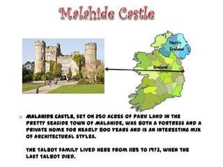 o Malahide Castle, set on 250 acres of park land in the
  pretty seaside town of Malahide, was both a fortress and a
  private home for nearly 800 years and is an interesting mix
  of architectural styles.

  The Talbot family lived here from 1185 to 1973, when the
  last Talbot died.
 