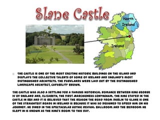 o   The Castle is one of the most exciting historic buildings on the island and
    displays the collective talents of some of Ireland and England’s most
    distinguished architects. The parklands were laid out by the distinguished
    landscape architect, Capability Brown.

The Castle was also a settling for a famous historical romance between King George
IV of England and, Elizabeth, the first Marchioness Conyngham. The King stayed in the
Castle in 1821 and it is believed that the reason the road from Dublin to Slane is one
of the straightest roads in Ireland is because it was so designed to speed him on his
journey. He dined in the spectacular Gothic Revival Ballroom and the bedroom he
slept in is known as the King’s Room to this day.
 