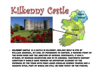 o Kilkenny Castle is a castle in Kilkenny, Ireland built in 1195 by
  William Marshal, 1st Earl of Pembroke to control a fording-point of
  the River Nore and the junction of several routeways. It was a
  symbol of Norman occupation and in its original thirteenth-century
  condition it would have formed an important element of the
  defences of the town with four large circular corner towers and a
  massive ditch, part of which can still be seen today on the Parade.
 