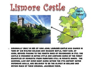 o Originally built in 1185 by King John, Lismore Castle was owned in
  turn by Sir Walter Raleigh and Richard Boyle, First Earl of
  Cork, before passing to the Fourth Duke of Devonshire in 1753. The
  Castle is designed in Gothic style and contains some of the finest
  examples of domestic Pugin furniture still in private hands. The
  gardens, laid out over eight acres within the 17th Century outer
  defensive walls, are believed to be the oldest in Ireland and
  retain much of their original Jacobean form.
 