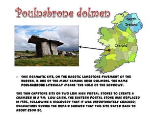 o This dramatic site, on the karstic limestone pavement of the
  Burren, is one of the most famous Irish dolmens. The name
  Poulnabrone literally means 'The hole of the sorrows'.

The thin capstone sits on two 1.8m high portal stones to create a
chamber in a 9m low cairn. The eastern portal stone was replaced
in 1985, following a discovery that it was unfortunately cracked;
excavations during the repair showed that this site dated back to
about 2500 BC.
 