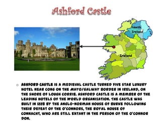 o Ashford Castle is a medieval castle turned five star luxury
  hotel near Cong on the Mayo/Galway border in Ireland, on
  the shore of Lough Corrib. Ashford Castle is a member of the
  Leading Hotels of the World organization. The castle was
  built in 1228 by the Anglo-Norman House of Burke following
  their defeat of the O'Connors, the Royal House of
  Connacht, who are still extant in the person of the O'Connor
  Don.
 