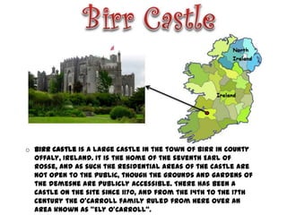 o Birr Castle is a large castle in the town of Birr in County
  Offaly, Ireland. It is the home of the seventh Earl of
  Rosse, and as such the residential areas of the castle are
  not open to the public, though the grounds and gardens of
  the demesne are publicly accessible. There has been a
  castle on the site since 1170, and from the 14th to the 17th
  century the O'Carroll family ruled from here over an
  area known as "Ely O'Carroll“.
 