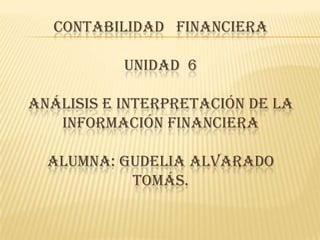 CONTABILIDAD FINANCIERA

           UNIDAD 6

ANÁLISIS E INTERPRETACIÓN DE LA
   INFORMACIÓN FINANCIERA

  ALUMNA: GUDELIA ALVARADO
           TOMÁS.
 