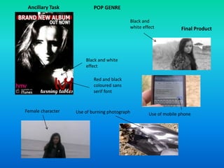 POP GENRE
Red and black
coloured sans
serif font
Black and white
effect
Ancillary Task
Final Product
Black and
white effect
Use of mobile phoneUse of burning photographFemale character