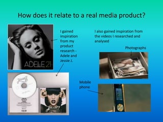 How does it relate to a real media product?
I gained
inspiration
from my
product
research -
Adele and
Jessie J.
I also gained inspiration from
the videos I researched and
analysed
Photographs
Mobile
phone