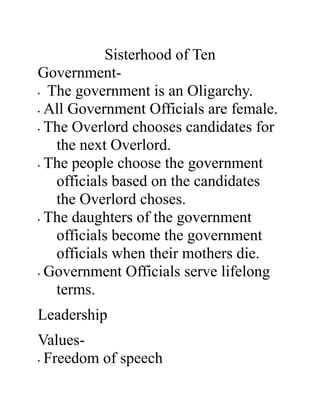 Sisterhood of Ten
Government-
• The government is an Oligarchy.
• All Government Officials are female.
• The Overlord chooses candidates for
the next Overlord.
• The people choose the government
officials based on the candidates
the Overlord choses.
• The daughters of the government
officials become the government
officials when their mothers die.
• Government Officials serve lifelong
terms.
Leadership
Values-
• Freedom of speech
 