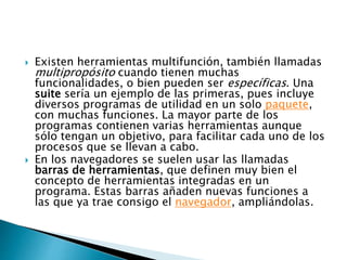 Existen herramientas multifunción, también llamadas
multipropósito cuando tienen muchas
funcionalidades, o bien pueden ser específicas. Una
suite sería un ejemplo de las primeras, pues incluye
diversos programas de utilidad en un solo paquete,
con muchas funciones. La mayor parte de los
programas contienen varias herramientas aunque
sólo tengan un objetivo, para facilitar cada uno de los
procesos que se llevan a cabo.
 En los navegadores se suelen usar las llamadas
barras de herramientas, que definen muy bien el
concepto de herramientas integradas en un
programa. Estas barras añaden nuevas funciones a
las que ya trae consigo el navegador, ampliándolas.
 