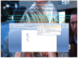 3.- Como modificar títulos, subtítulos, enumerar cada
hoja, insertar tabla de valores, insertar tabla de
contenido y bordes de una pagina de Word.
• 1er paso: Como ejemplo: escribimos título, índice, introducción, cuerpo,
internet y desenlace después encerramos título y vamos a inicio en la
opción título le damos clic derecho y seleccionamos modificar.
 