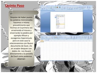 Quinto Paso
Despúes de haber puesto
las palabras mencionadas
hacemos e mismo
procedimiento que
hicimos en la primera vez
arrastrando el mouse y
encerrando la palabra por
ejemplo Allison y
escogemos hipervínculo
pero en este caso la
relacionaremos con Nuevo
documento de Excel, clic
en aceptar despues con
doble clic nos llevará
directamente a la pestaña
de Excel como podemos
observar:
 