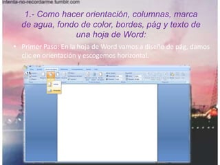 1.- Como hacer orientación, columnas, marca
de agua, fondo de color, bordes, pág y texto de
una hoja de Word:
• Primer Paso: En la hoja de Word vamos a diseño de pág, damos
clic en orientación y escogemos horizontal.
 