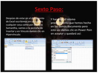 Sexto Paso:
Despúes de estar en el documento
de Excel escribimos en un cuadro
cualquier cosa como por ejemplo
Samantha, vamos a la pestaña de
Insertar y en Vinculo damos clic en
Hipervínculo:
Y haremos el mismo
procedimiento que hemos hecho
en los demás documento pero
está vez damos clic en Power Poin
en aceptar y quedará así:
 