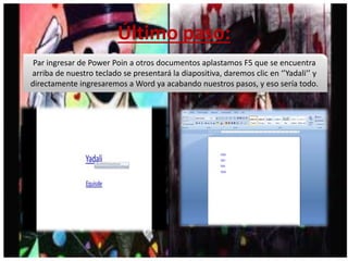 Último paso:
Par ingresar de Power Poin a otros documentos aplastamos F5 que se encuentra
arriba de nuestro teclado se presentará la diapositiva, daremos clic en ‘’Yadali’’ y
directamente ingresaremos a Word ya acabando nuestros pasos, y eso sería todo.
 