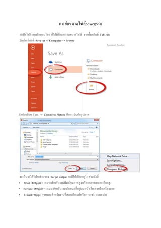 การย่อขนาดไฟล์powerpoin
1)เปิดไฟล์งานนาเสอนใดๆ ก็ได้ที่ต้องการลดขนาดไฟล์ จากนั้นคลิกที่ Tab File
2)คลิกเลือกที่ Save As ->Computer ->Browse
3)คลิกเลือก Tool -> Compress Picture คือการบีบอัดรูปภาพ
จะเห็นว่าได้ว่าในส่วนของ Target output จะมีให้เลือกอยู่ 3 ส่วนดังนี้
 Print (220ppi)= เหมาะสาหรับงานพิมพ์คุณภาพสูงหรือจอภาพลายละเอียดสูง
 Screen (150ppi) =เหมาะสาหรับงานนาเสนอที่อยู่บนหน้าเว็บเพจหรือเครื่องฉาย
 E-mail (96ppi) =เหมาะสาหรับงานที่ส่งผลอีกเมล์หรือการแชร์ (แนะนา)
 