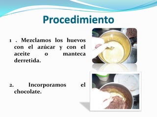 Procedimiento1 . Mezclamos los huevos con el azúcar y con el aceite o manteca derretida.2. Incorporamos el chocolate.