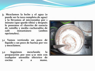 3. Mezclamos la leche y el agua (o puede ser la taza completa de agua) y la llevamos al microondas por 1 minuto (que quede tibio) y después le ponemos el chorrito de esencia de vainilla y media cucharadita de café instantáneo (ambos opcionales).3.1 Vamos vertiendo un poco de líquido y un poco de harina por vez y mezclamos.3.2 Seguimos mezclando la preparación por uno 5-10 min con cualquier utensilio eléctrico de cocina o a mano. 