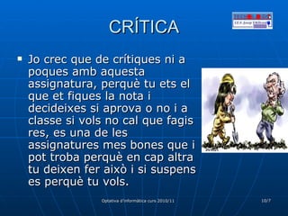 CRÍTICA Jo crec que de crítiques ni a poques amb aquesta assignatura, perquè tu ets el que et fiques la nota i decideixes si aprova o no i a classe si vols no cal que fagis res, es una de les assignatures mes bones que i pot troba perquè en cap altra tu deixen fer això i si suspens es perquè tu vols. 