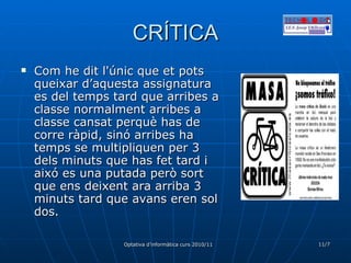 CRÍTICA Com he dit l'únic que et pots queixar d’aquesta assignatura es del temps tard que arribes a classe normalment arribes a classe cansat perquè has de corre ràpid, sinó arribes ha temps se multipliquen per 3 dels minuts que has fet tard i aixó es una putada però sort que ens deixent ara arriba 3 minuts tard que avans eren sol dos. 