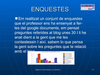 ENQUESTES Em realitzat un conjunt de enquestes que el professor ens ha ensenyat a fer-les del google documents, em pensat preguntes referides al blog unes 30 I li he anat dient a la gent que me les contestessin I així, sabem lo que pensa la gent sobre les preguntes que te relació amb el blog. 