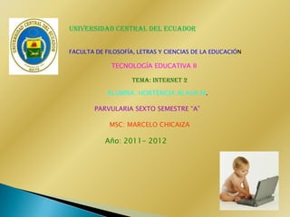 UNIVERSIDAD CENTRAL DEL ECUADOR


FACULTA DE FILOSOFÍA, LETRAS Y CIENCIAS DE LA EDUCACIÓN

             TECNOLOGÍA EDUCATIVA II

                    TEMA: INTERNET 2

            ALUMNA: HORTENCIA ALAVA M.

        PARVULARIA SEXTO SEMESTRE “A”

            MSC: MARCELO CHICAIZA

           Año: 2011- 2012
 