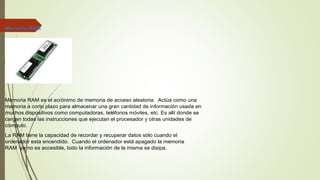 Memoria RAM
Memoria RAM es el acrónimo de memoria de acceso aleatoria. Actúa como una
memoria a corto plazo para almacenar una gran cantidad de información usada en
muchos dispositivos como computadoras, teléfonos móviles, etc. Es allí donde se
cargan todas las instrucciones que ejecutan el procesador y otras unidades de
cómputo.
La RAM tiene la capacidad de recordar y recuperar datos sólo cuando el
ordenador esta encendido. Cuando el ordenador está apagado la memoria
RAM ya no es accesible, todo la información de la misma se disipa.
 