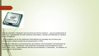 Procesador.
Circuito eléctrico integrado que funciona en forma central y que es justamente el
de mayor complejidad de todo sistema informático, siendo considerado el cerebro
de un ordenador
El procesador es en los sistemas informáticos el complejo de circuitos que
configura la unidad central de procesamiento o CPU.
Realiza los cálculos y procesamiento del sistema. El procesador normalmente es
el chip más caro del sistema. Hay diversas compañías que los fabrican como
AMD, Intel, Cyrix. Dependiendo del tipo de procesador y velocidad, se obtiene un
mejor o peor rendimiento.
 