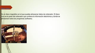 Disco duro.
Es un disco magnético en el que puedes almacenar datos de ordenador. El disco
duro es la parte del ordenador que contiene la información electrónica y donde se
almacenan todos los programas (software).
 