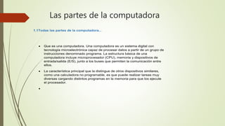 Las partes de la computadora
1.1Todas las partes de la computadora...
 Que es una computadora. Una computadora es un sistema digital con
tecnología microelectrónica capaz de procesar datos a partir de un grupo de
instrucciones denominado programa. La estructura básica de una
computadora incluye microprocesador (CPU), memoria y dispositivos de
entrada/salida (E/S), junto a los buses que permiten la comunicación entre
ellos.
 La característica principal que la distingue de otros dispositivos similares,
como una calculadora no programable, es que puede realizar tareas muy
diversas cargando distintos programas en la memoria para que los ejecute
el procesador.

 