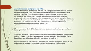 La unidad central del proceso o CPU.
1-La Unidad Central de Proceso (UCP o CPU) se podría definir como el cerebro
del ordenador (en el caso de una computadora), este dispositivo es el que se
ocupa de controlar y gobernar el ordenador. Este consiste en un circuito
microscópico que interpreta y ejecuta las instrucciones de los programas
almacenados en memoria y que además y que además tomas los datos de las
unidades de salida, es decir, se trata del componente del ordenador que se ocupa
del control y el proceso de datos. La potencia de un sistema informático
(hardware) se mide principalmente por su CPU.
2-funcionamiento de la CPU. Las diferentes operaciones básicas que realiza el
ordenador son:
1. Entrada de datos. Los dispositivos de entrada cumplen diferentes operaciones
básicas, proporcionando una manera de comunicarse con el ordenador. Estos
dispositivos son: el teclado, el ratón, el módem, el escáner...
2-Procesamiento de los datos: Se procesan los datos que llegan a través de los
dispositivos de entrada. El microprocesador realiza estas operaciones.
 