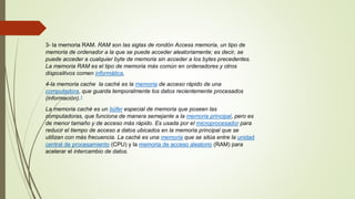 3- la memoria RAM. RAM son las siglas de rondón Access memoria, un tipo de
memoria de ordenador a la que se puede acceder aleatoriamente; es decir, se
puede acceder a cualquier byte de memoria sin acceder a los bytes precedentes.
La memoria RAM es el tipo de memoria más común en ordenadores y otros
dispositivos comen informática,
4-la memoria cache la caché es la memoria de acceso rápido de una
computadora, que guarda temporalmente los datos recientemente procesados
(información).1
La memoria caché es un búfer especial de memoria que poseen las
computadoras, que funciona de manera semejante a la memoria principal, pero es
de menor tamaño y de acceso más rápido. Es usada por el microprocesador para
reducir el tiempo de acceso a datos ubicados en la memoria principal que se
utilizan con más frecuencia. La caché es una memoria que se sitúa entre la unidad
central de procesamiento (CPU) y la memoria de acceso aleatorio (RAM) para
acelerar el intercambio de datos.
 