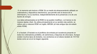 5- la memoria solo lectura o ROM. Es un medio de almacenamiento utilizado en
ordenadores y dispositivos electrónicos, que permite sólo la lectura de la
información y no su escritura, independientemente de la presencia o no de una
fuente de energía.
Los datos almacenados en la ROM no se pueden modificar, o al menos no de
manera rápida o fácil. Se utiliza principalmente en su sentido más estricto, se
refiere solo a máscara ROM -en inglés, MROM- (el más antiguo tipo de estado
sólido ROM),
6- el teclado .El teclado es el periférico de entrada por excelencia presente en
todos los ordenadores portátiles, de sobremesa y máquinas de otros tipos. Aunque
existen muchos tipos de teclados, nos centramos en el clásico teclado de 101/102
teclas como se ve en la imagen siguiente.
 