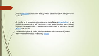 para el ordenador que muestra en su pantalla los resultados de las operaciones
realizadas.
Al monitor se lo conoce comúnmente como pantalla de la computadora y es un
periférico que se conecta a la computadora para poder visualizar las acciones y
procesos que se ejecutan. En ese sentido, es clave para su uso, tanto como el
teclado o el mouse.
Un monitor dispone de varios puntos que deben ser considerados para su
distinción en términos de usabilidad y calidad.
 