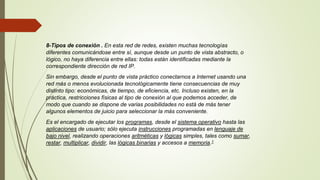 8-Tipos de conexión . En esta red de redes, existen muchas tecnologías
diferentes comunicándose entre sí, aunque desde un punto de vista abstracto, o
lógico, no haya diferencia entre ellas: todas están identificadas mediante la
correspondiente dirección de red IP.
Sin embargo, desde el punto de vista práctico conectarnos a Internet usando una
red más o menos evolucionada tecnológicamente tiene consecuencias de muy
distinto tipo: económicas, de tiempo, de eficiencia, etc. Incluso existen, en la
práctica, restricciones físicas al tipo de conexión al que podemos acceder, de
modo que cuando se dispone de varias posibilidades no está de más tener
algunos elementos de juicio para seleccionar la más conveniente.
Es el encargado de ejecutar los programas, desde el sistema operativo hasta las
aplicaciones de usuario; sólo ejecuta instrucciones programadas en lenguaje de
bajo nivel, realizando operaciones aritméticas y lógicas simples, tales como sumar,
restar, multiplicar, dividir, las lógicas binarias y accesos a memoria.1
 