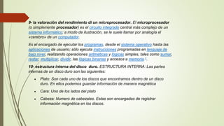 9- la valoración del rendimiento di un microprocesador. El microprocesador
(o simplemente procesador) es el circuito integrado central más complejo de un
sistema informático; a modo de ilustración, se le suele llamar por analogía el
«cerebro» de un computador.
Es el encargado de ejecutar los programas, desde el sistema operativo hasta las
aplicaciones de usuario; sólo ejecuta instrucciones programadas en lenguaje de
bajo nivel, realizando operaciones aritméticas y lógicas simples, tales como sumar,
restar, multiplicar, dividir, las lógicas binarias y accesos a memoria.1.
10- estructura interna del disco duro. ESTRUCTURA INTERNA: Las partes
internas de un disco duro son las siguientes:
 Plato: Son cada uno de los discos que encontramos dentro de un disco
duro. En ellos podemos guardar información de manera magnética
 Cara: Uno de los lados del plato
 Cabeza: Numero de cabezales. Estas son encargadas de registrar
información magnética en los discos.
 
