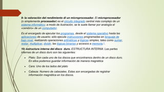 9- la valoración del rendimiento di un microprocesador. El microprocesador
(o simplemente procesador) es el circuito integrado central más complejo de un
sistema informático; a modo de ilustración, se le suele llamar por analogía el
«cerebro» de un computador.
Es el encargado de ejecutar los programas, desde el sistema operativo hasta las
aplicaciones de usuario; sólo ejecuta instrucciones programadas en lenguaje de
bajo nivel, realizando operaciones aritméticas y lógicas simples, tales como sumar,
restar, multiplicar, dividir, las lógicas binarias y accesos a memoria.1.
10- estructura interna del disco duro. ESTRUCTURA INTERNA: Las partes
internas de un disco duro son las siguientes:
 Plato: Son cada uno de los discos que encontramos dentro de un disco duro.
En ellos podemos guardar información de manera magnética
 Cara: Uno de los lados del plato
 Cabeza: Numero de cabezales. Estas son encargadas de registrar
información magnética en los discos.
 
