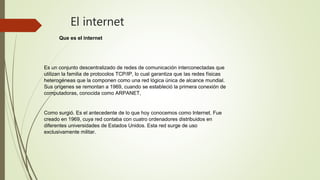 El internet
Que es el internet
Es un conjunto descentralizado de redes de comunicación interconectadas que
utilizan la familia de protocolos TCP/IP, lo cual garantiza que las redes físicas
heterogéneas que la componen como una red lógica única de alcance mundial.
Sus orígenes se remontan a 1969, cuando se estableció la primera conexión de
computadoras, conocida como ARPANET,
Como surgió. Es el antecedente de lo que hoy conocemos como Internet. Fue
creado en 1969, cuya red contaba con cuatro ordenadores distribuidos en
diferentes universidades de Estados Unidos. Esta red surge de uso
exclusivamente militar.
 