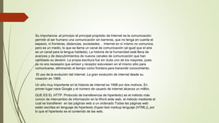 Su importancia .el principio el principal propósito de Internet es la comunicación:
permitir al ser humano una comunicación sin barreras, que no tenga en cuenta el
espacio, ni fronteras, distancias, sociedades… Internet en sí mismo no comunica,
pero es un medio, lo que se llama un canal de comunicación (al igual que el aire
es un canal para la lengua hablada). La historia de la humanidad está llena de
avances y de descubrimientos de nuevos canales de comunicación que han
cambiado su devenir. La propia escritura fue sin duda uno de los mayores, pues
ya no era necesario que emisor y receptor estuviesen en el mismo sitio para
comunicarse, eliminando el tiempo como frontera para transmitir conocimiento.
El uso de la evolución del internet .La gran evolución de internet desde su
creación en 1969.
Un año muy importante en la historia de internet es 1998 por dos motivos. En
primer lugar nace Google y el número de usuario de internet alcanza un millón.
QUE ES EL HTTP. Protocolo de transferencia de hipertexto) es el método más
común de intercambio de información en la Word wide web, el método mediante el
cual se transfieren en las páginas web a un ordenado Todas las páginas web
están escritas en lenguaje de hipertexto (hyper-text markup lenguaje (HTML)), por
lo que el hipertexto es el contenido de las web.
 