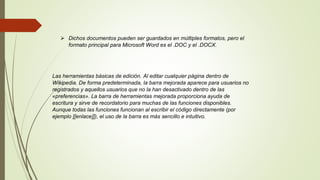  Dichos documentos pueden ser guardados en múltiples formatos, pero el
formato principal para Microsoft Word es el .DOC y el .DOCX.
Las herramientas básicas de edición. Al editar cualquier página dentro de
Wikipedia. De forma predeterminada, la barra mejorada aparece para usuarios no
registrados y aquellos usuarios que no la han desactivado dentro de las
«preferencias». La barra de herramientas mejorada proporciona ayuda de
escritura y sirve de recordatorio para muchas de las funciones disponibles.
Aunque todas las funciones funcionan al escribir el código directamente (por
ejemplo [[enlace]]), el uso de la barra es más sencillo e intuitivo.
 