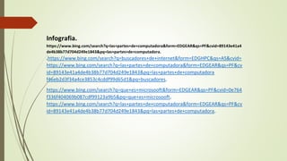 Infografia.
https://www.bing.com/search?q=las+partes+de+computadora&form=EDGEAR&qs=PF&cvid=89143e41a4
de4b38b77d704d249e1843&pq=las+partes+de+computadora.
.https://www.bing.com/search?q=buscadores+de+internet&form=EDGHPC&qs=AS&cvid=
https://www.bing.com/search?q=las+partes+de+computadora&form=EDGEAR&qs=PF&cv
id=89143e41a4de4b38b77d704d249e1843&pq=las+partes+de+computadora
f46eb2d3f34a4ce3853c4cddf99d65d1&pq=buscadores.
https://www.bing.com/search?q=que+es+microsooft&form=EDGEAR&qs=PF&cvid=0e764
f336f404069b087cdf99123a9b5&pq=que+es+microsooft.
https://www.bing.com/search?q=las+partes+de+computadora&form=EDGEAR&qs=PF&cv
id=89143e41a4de4b38b77d704d249e1843&pq=las+partes+de+computadora.
 