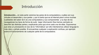 Introducción
Introducción... en esta parte veremos las pares de la computadora y cuáles son sus
virtudes al desarrollar y sus partes y por lo tanto que es el internet para k sirve muchas
cualidades del saber de k es una computadora y sus componentes y su tipo de los
navegadores los tipos de forma de subir bajar información Nos hemos centrado en
describir las distintas partes y explicando para que sirve cada una de ellas. Suponemos
que eres un principiante en eso de la “informática” por ello intentaremos utilizar lenguaje lo
más claro y simple posible. Si encuentras cualquier o explicación confusa, por ejemplo
sobre el funcionamiento de cualquier parte de la computadora.
 