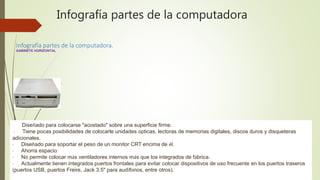 Infografía partes de la computadora
Infografía partes de la computadora.
GABINETE HORIZONTAL
· Diseñado para colocarse "acostado" sobre una superficie firme.
· Tiene pocas posibilidades de colocarle unidades ópticas, lectoras de memorias digitales, discos duros y disqueteras
adicionales.
· Diseñado para soportar el peso de un monitor CRT encima de él.
· Ahorra espacio
· No permite colocar más ventiladores internos más que los integrados de fábrica.
· Actualmente tienen integrados puertos frontales para evitar colocar dispositivos de uso frecuente en los puertos traseros
(puertos USB, puertos Freire, Jack 3.5" para audífonos, entre otros).
 