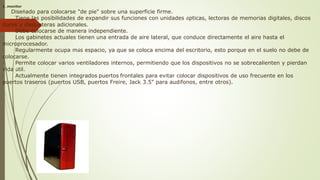 1…monitor
· Diseñado para colocarse "de pie" sobre una superficie firme.
· Tiene las posibilidades de expandir sus funciones con unidades ópticas, lectoras de memorias digitales, discos
duros y disqueteras adicionales.
· Debe colocarse de manera independiente.
· Los gabinetes actuales tienen una entrada de aire lateral, que conduce directamente el aire hasta el
microprocesador.
· Regularmente ocupa más espacio, ya que se coloca encima del escritorio, esto porque en el suelo no debe de
colocarse.
· Permite colocar varios ventiladores internos, permitiendo que los dispositivos no se sobrecalienten y pierdan
vida útil.
· Actualmente tienen integrados puertos frontales para evitar colocar dispositivos de uso frecuente en los
puertos traseros (puertos USB, puertos Freire, Jack 3.5" para audífonos, entre otros).
 