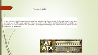 Fuentes de poder
Es un montaje eléctrico/electrónico capaz de transformar la corriente de la red eléctrica en una
corriente que el PC pueda soportar. Generalmente, en las PC de escritorio la fuente de poder se
localiza en la parte posterior del gabinete y es complementada por un ventilador que impide que el
dispositivo se recaliente.
 