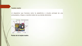 Tarjeta madre
Es el dispositivo que funciona como la plataforma o circuito principal de una
computadora, integra y coordina todos los sus demás elementos
Partes de la tarjeta madre.
 