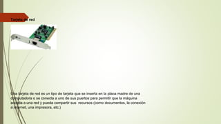 Tarjeta de red
Una tarjeta de red es un tipo de tarjeta que se inserta en la placa madre de una
computadora o se conecta a uno de sus puertos para permitir que la máquina
acceda a una red y pueda compartir sus recursos (como documentos, la conexión
a internet, una impresora, etc.)
 